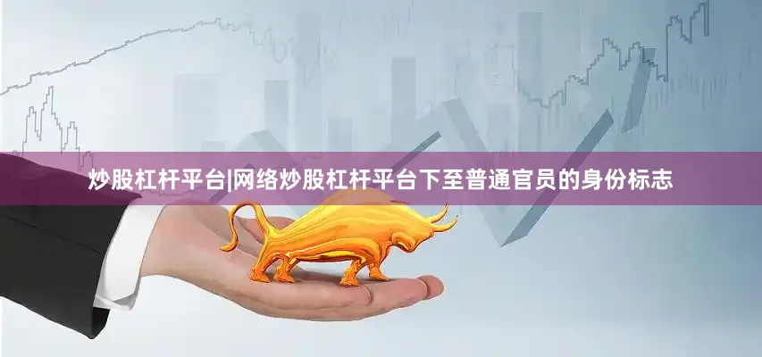 炒股杠杆平台|网络炒股杠杆平台下至普通官员的身份标志