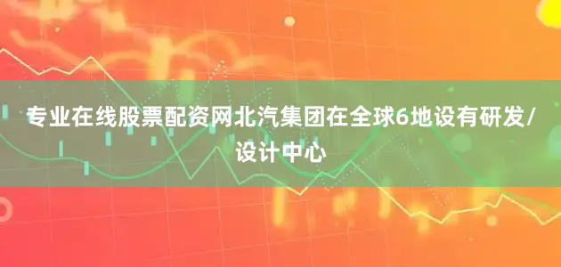 专业在线股票配资网北汽集团在全球6地设有研发/设计中心