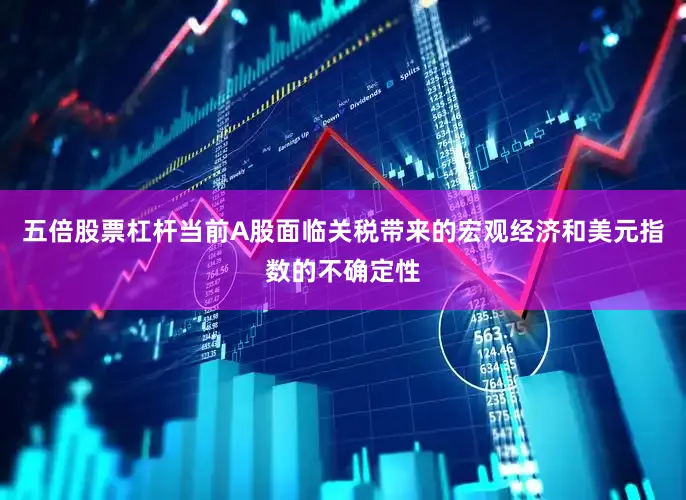 五倍股票杠杆当前A股面临关税带来的宏观经济和美元指数的不确定性