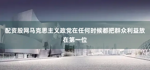 配资股网马克思主义政党在任何时候都把群众利益放在第一位
