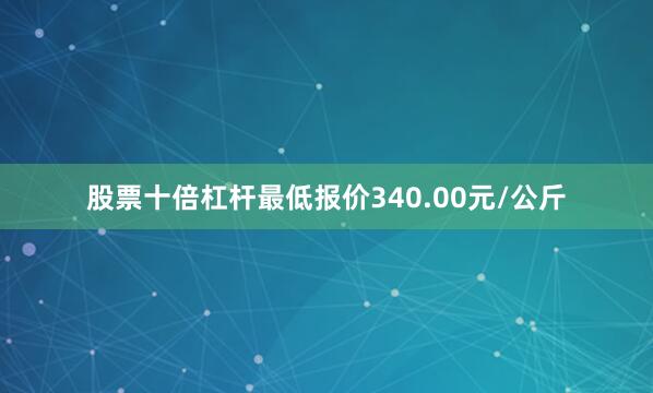 股票十倍杠杆最低报价340.00元/公斤