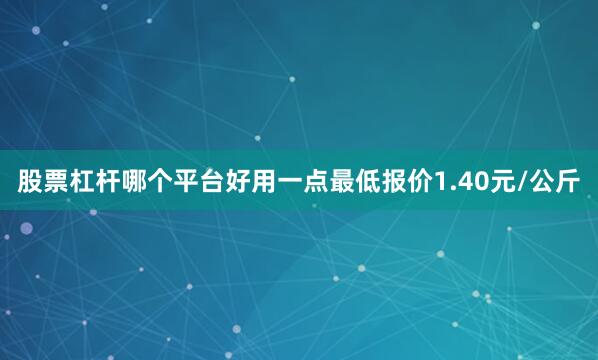 股票杠杆哪个平台好用一点最低报价1.40元/公斤