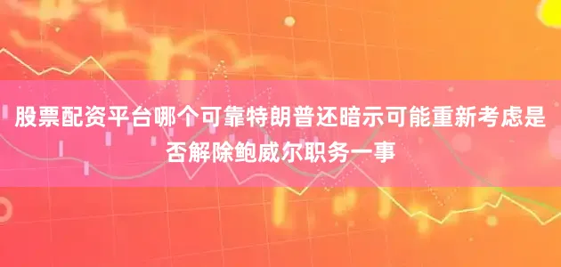 股票配资平台哪个可靠特朗普还暗示可能重新考虑是否解除鲍威尔职务一事