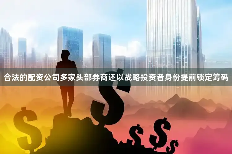 合法的配资公司多家头部券商还以战略投资者身份提前锁定筹码