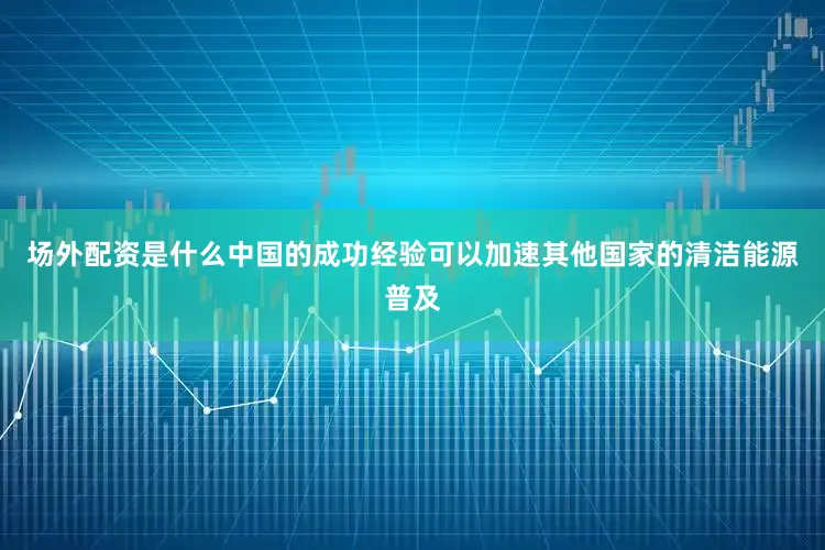 场外配资是什么中国的成功经验可以加速其他国家的清洁能源普及