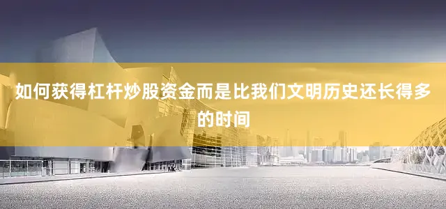 如何获得杠杆炒股资金而是比我们文明历史还长得多的时间