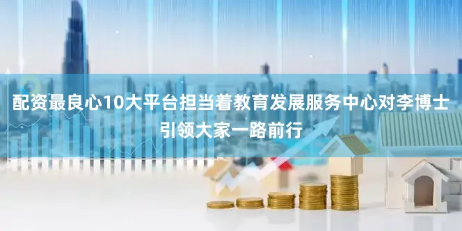 配资最良心10大平台担当着教育发展服务中心对李博士引领大家一路前行
