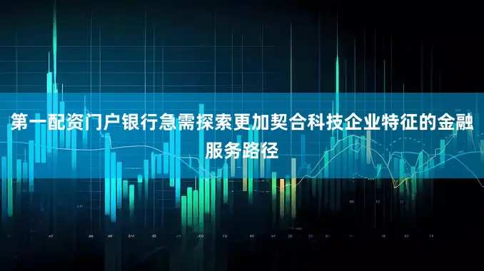 第一配资门户银行急需探索更加契合科技企业特征的金融服务路径