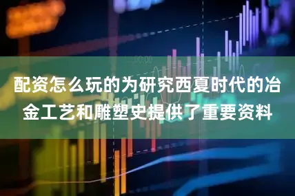 配资怎么玩的为研究西夏时代的冶金工艺和雕塑史提供了重要资料