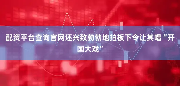 配资平台查询官网还兴致勃勃地拍板下令让其唱“开国大戏”