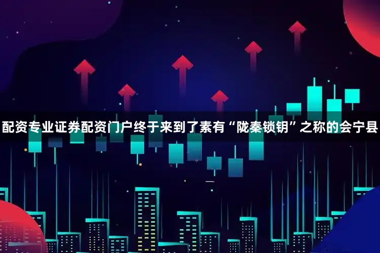 配资专业证券配资门户终于来到了素有“陇秦锁钥”之称的会宁县